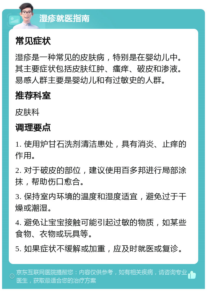 湿疹就医指南 常见症状 湿疹是一种常见的皮肤病，特别是在婴幼儿中。其主要症状包括皮肤红肿、瘙痒、破皮和渗液。易感人群主要是婴幼儿和有过敏史的人群。 推荐科室 皮肤科 调理要点 1. 使用炉甘石洗剂清洁患处，具有消炎、止痒的作用。 2. 对于破皮的部位，建议使用百多邦进行局部涂抹，帮助伤口愈合。 3. 保持室内环境的温度和湿度适宜，避免过于干燥或潮湿。 4. 避免让宝宝接触可能引起过敏的物质，如某些食物、衣物或玩具等。 5. 如果症状不缓解或加重，应及时就医或复诊。