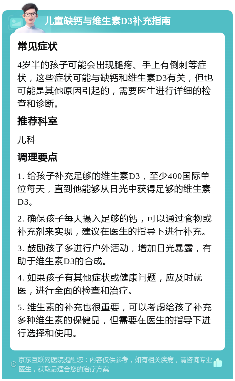 儿童缺钙与维生素D3补充指南 常见症状 4岁半的孩子可能会出现腿疼、手上有倒刺等症状，这些症状可能与缺钙和维生素D3有关，但也可能是其他原因引起的，需要医生进行详细的检查和诊断。 推荐科室 儿科 调理要点 1. 给孩子补充足够的维生素D3，至少400国际单位每天，直到他能够从日光中获得足够的维生素D3。 2. 确保孩子每天摄入足够的钙，可以通过食物或补充剂来实现，建议在医生的指导下进行补充。 3. 鼓励孩子多进行户外活动，增加日光暴露，有助于维生素D3的合成。 4. 如果孩子有其他症状或健康问题，应及时就医，进行全面的检查和治疗。 5. 维生素的补充也很重要，可以考虑给孩子补充多种维生素的保健品，但需要在医生的指导下进行选择和使用。