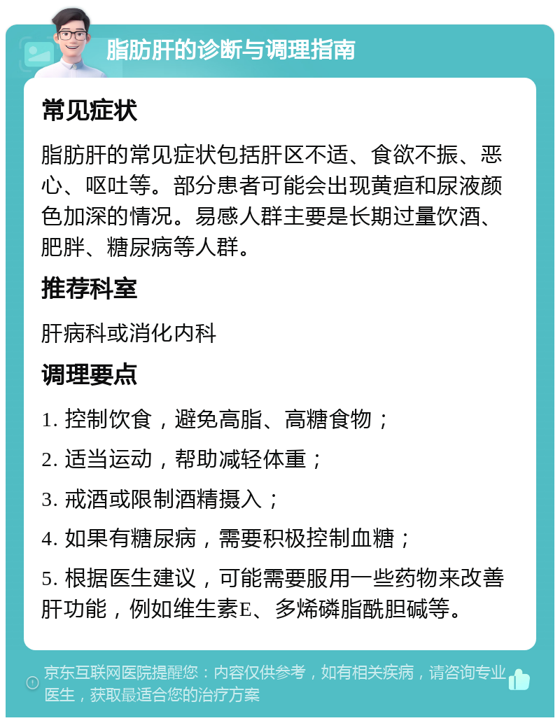 脂肪肝的诊断与调理指南 常见症状 脂肪肝的常见症状包括肝区不适、食欲不振、恶心、呕吐等。部分患者可能会出现黄疸和尿液颜色加深的情况。易感人群主要是长期过量饮酒、肥胖、糖尿病等人群。 推荐科室 肝病科或消化内科 调理要点 1. 控制饮食，避免高脂、高糖食物； 2. 适当运动，帮助减轻体重； 3. 戒酒或限制酒精摄入； 4. 如果有糖尿病，需要积极控制血糖； 5. 根据医生建议，可能需要服用一些药物来改善肝功能，例如维生素E、多烯磷脂酰胆碱等。