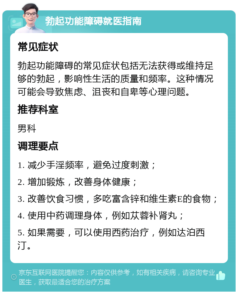 勃起功能障碍就医指南 常见症状 勃起功能障碍的常见症状包括无法获得或维持足够的勃起，影响性生活的质量和频率。这种情况可能会导致焦虑、沮丧和自卑等心理问题。 推荐科室 男科 调理要点 1. 减少手淫频率，避免过度刺激； 2. 增加锻炼，改善身体健康； 3. 改善饮食习惯，多吃富含锌和维生素E的食物； 4. 使用中药调理身体，例如苁蓉补肾丸； 5. 如果需要，可以使用西药治疗，例如达泊西汀。