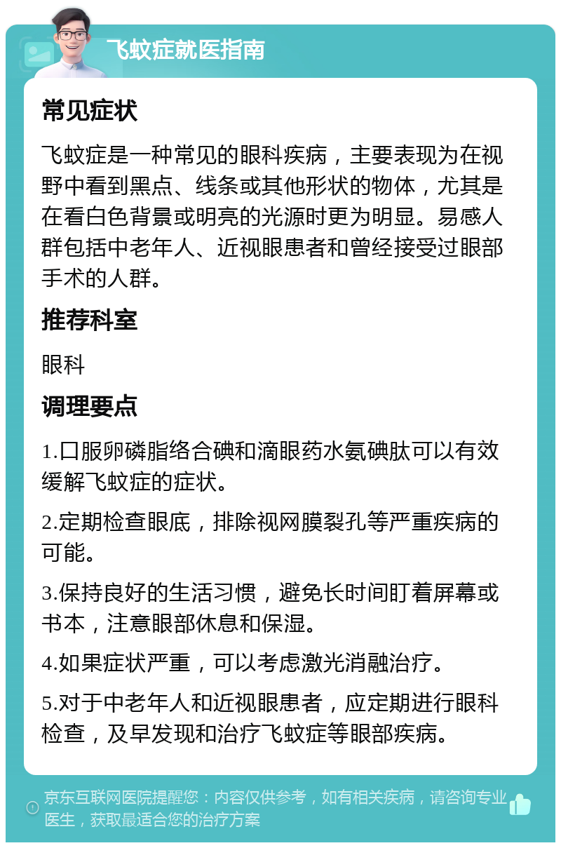 飞蚊症就医指南 常见症状 飞蚊症是一种常见的眼科疾病，主要表现为在视野中看到黑点、线条或其他形状的物体，尤其是在看白色背景或明亮的光源时更为明显。易感人群包括中老年人、近视眼患者和曾经接受过眼部手术的人群。 推荐科室 眼科 调理要点 1.口服卵磷脂络合碘和滴眼药水氨碘肽可以有效缓解飞蚊症的症状。 2.定期检查眼底，排除视网膜裂孔等严重疾病的可能。 3.保持良好的生活习惯，避免长时间盯着屏幕或书本，注意眼部休息和保湿。 4.如果症状严重，可以考虑激光消融治疗。 5.对于中老年人和近视眼患者，应定期进行眼科检查，及早发现和治疗飞蚊症等眼部疾病。