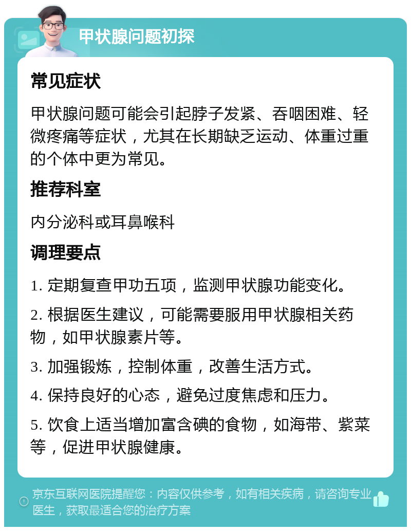 甲状腺问题初探 常见症状 甲状腺问题可能会引起脖子发紧、吞咽困难、轻微疼痛等症状，尤其在长期缺乏运动、体重过重的个体中更为常见。 推荐科室 内分泌科或耳鼻喉科 调理要点 1. 定期复查甲功五项，监测甲状腺功能变化。 2. 根据医生建议，可能需要服用甲状腺相关药物，如甲状腺素片等。 3. 加强锻炼，控制体重，改善生活方式。 4. 保持良好的心态，避免过度焦虑和压力。 5. 饮食上适当增加富含碘的食物，如海带、紫菜等，促进甲状腺健康。