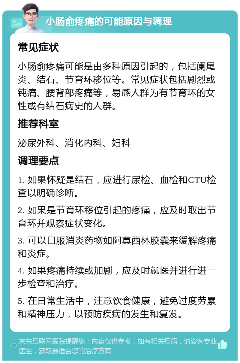 小肠俞疼痛的可能原因与调理 常见症状 小肠俞疼痛可能是由多种原因引起的，包括阑尾炎、结石、节育环移位等。常见症状包括剧烈或钝痛、腰背部疼痛等，易感人群为有节育环的女性或有结石病史的人群。 推荐科室 泌尿外科、消化内科、妇科 调理要点 1. 如果怀疑是结石，应进行尿检、血检和CTU检查以明确诊断。 2. 如果是节育环移位引起的疼痛，应及时取出节育环并观察症状变化。 3. 可以口服消炎药物如阿莫西林胶囊来缓解疼痛和炎症。 4. 如果疼痛持续或加剧，应及时就医并进行进一步检查和治疗。 5. 在日常生活中，注意饮食健康，避免过度劳累和精神压力，以预防疾病的发生和复发。