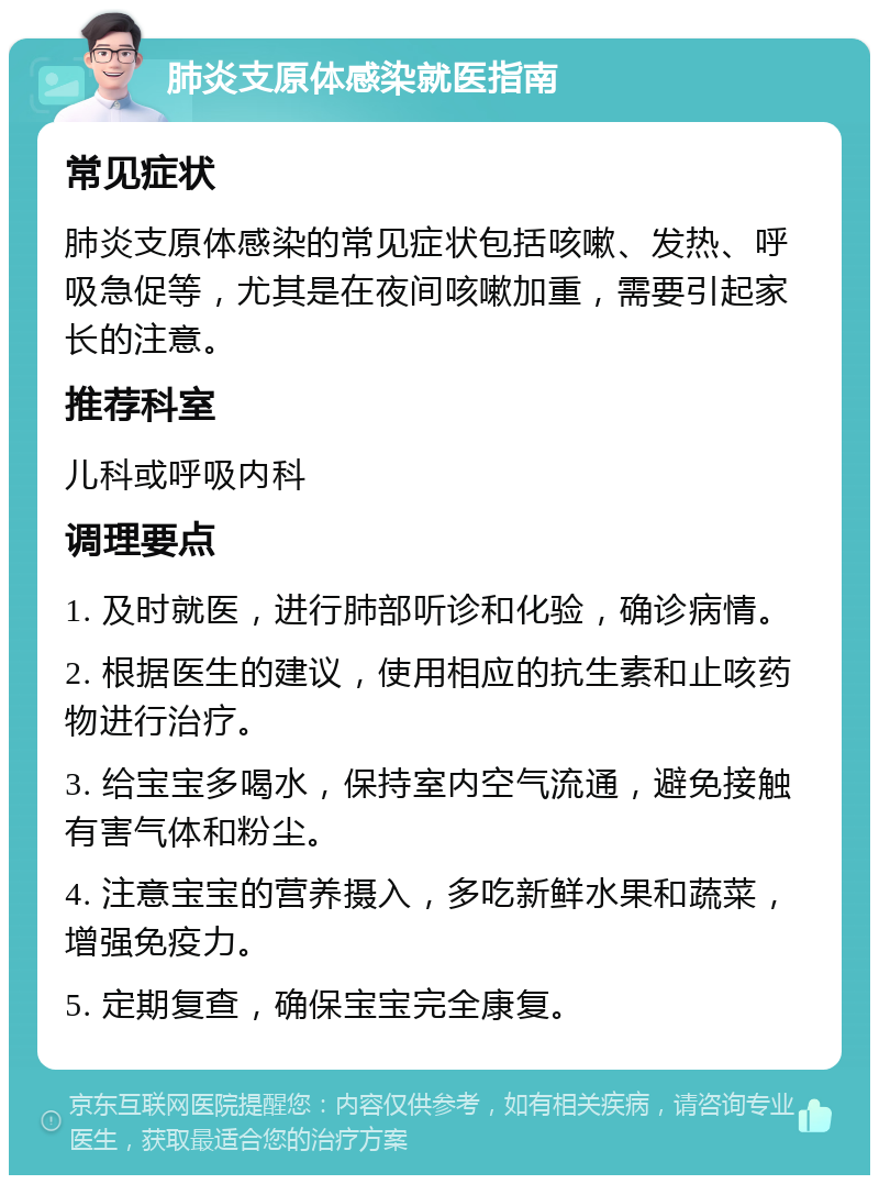 肺炎支原体感染就医指南 常见症状 肺炎支原体感染的常见症状包括咳嗽、发热、呼吸急促等，尤其是在夜间咳嗽加重，需要引起家长的注意。 推荐科室 儿科或呼吸内科 调理要点 1. 及时就医，进行肺部听诊和化验，确诊病情。 2. 根据医生的建议，使用相应的抗生素和止咳药物进行治疗。 3. 给宝宝多喝水，保持室内空气流通，避免接触有害气体和粉尘。 4. 注意宝宝的营养摄入，多吃新鲜水果和蔬菜，增强免疫力。 5. 定期复查，确保宝宝完全康复。