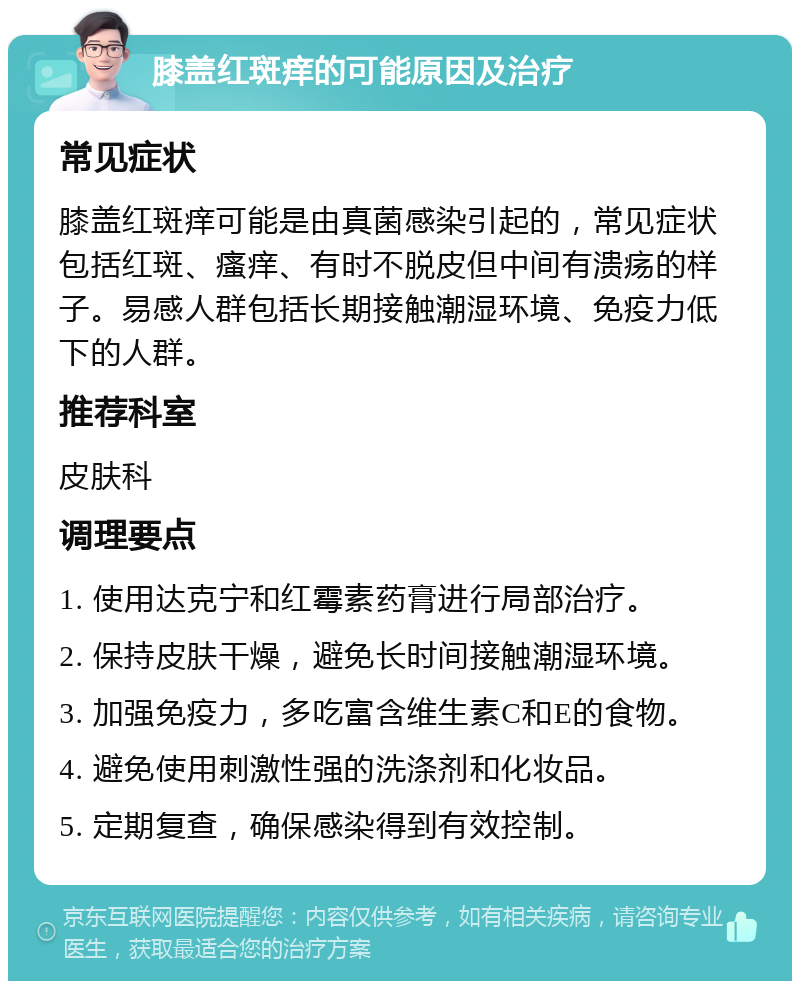 膝盖红斑痒的可能原因及治疗 常见症状 膝盖红斑痒可能是由真菌感染引起的，常见症状包括红斑、瘙痒、有时不脱皮但中间有溃疡的样子。易感人群包括长期接触潮湿环境、免疫力低下的人群。 推荐科室 皮肤科 调理要点 1. 使用达克宁和红霉素药膏进行局部治疗。 2. 保持皮肤干燥，避免长时间接触潮湿环境。 3. 加强免疫力，多吃富含维生素C和E的食物。 4. 避免使用刺激性强的洗涤剂和化妆品。 5. 定期复查，确保感染得到有效控制。