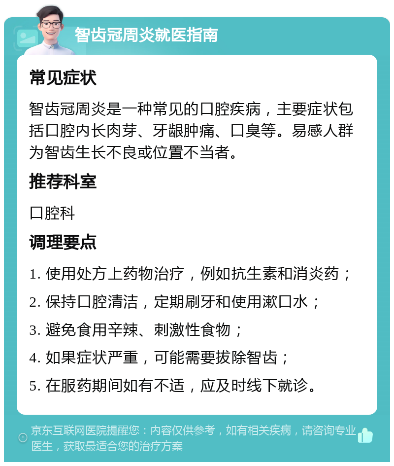 智齿冠周炎就医指南 常见症状 智齿冠周炎是一种常见的口腔疾病，主要症状包括口腔内长肉芽、牙龈肿痛、口臭等。易感人群为智齿生长不良或位置不当者。 推荐科室 口腔科 调理要点 1. 使用处方上药物治疗，例如抗生素和消炎药； 2. 保持口腔清洁，定期刷牙和使用漱口水； 3. 避免食用辛辣、刺激性食物； 4. 如果症状严重，可能需要拔除智齿； 5. 在服药期间如有不适，应及时线下就诊。