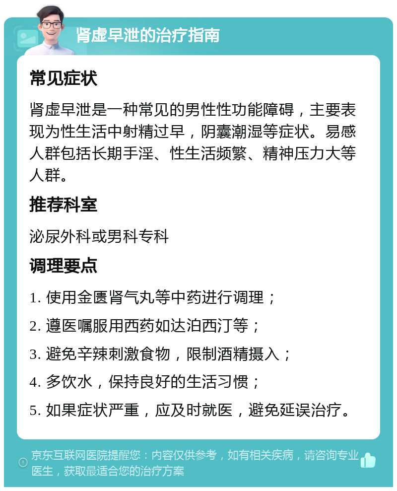 肾虚早泄的治疗指南 常见症状 肾虚早泄是一种常见的男性性功能障碍，主要表现为性生活中射精过早，阴囊潮湿等症状。易感人群包括长期手淫、性生活频繁、精神压力大等人群。 推荐科室 泌尿外科或男科专科 调理要点 1. 使用金匮肾气丸等中药进行调理； 2. 遵医嘱服用西药如达泊西汀等； 3. 避免辛辣刺激食物，限制酒精摄入； 4. 多饮水，保持良好的生活习惯； 5. 如果症状严重，应及时就医，避免延误治疗。