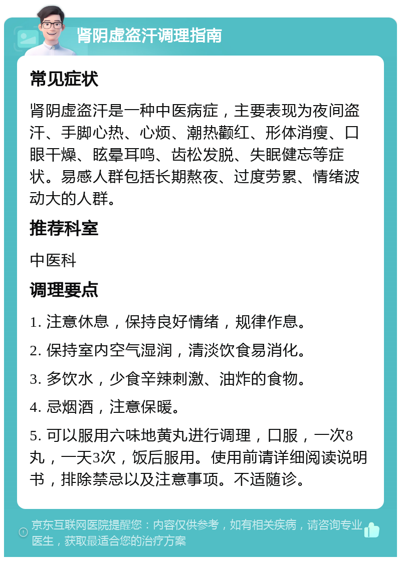 肾阴虚盗汗调理指南 常见症状 肾阴虚盗汗是一种中医病症，主要表现为夜间盗汗、手脚心热、心烦、潮热颧红、形体消瘦、口眼干燥、眩晕耳鸣、齿松发脱、失眠健忘等症状。易感人群包括长期熬夜、过度劳累、情绪波动大的人群。 推荐科室 中医科 调理要点 1. 注意休息，保持良好情绪，规律作息。 2. 保持室内空气湿润，清淡饮食易消化。 3. 多饮水，少食辛辣刺激、油炸的食物。 4. 忌烟酒，注意保暖。 5. 可以服用六味地黄丸进行调理，口服，一次8丸，一天3次，饭后服用。使用前请详细阅读说明书，排除禁忌以及注意事项。不适随诊。