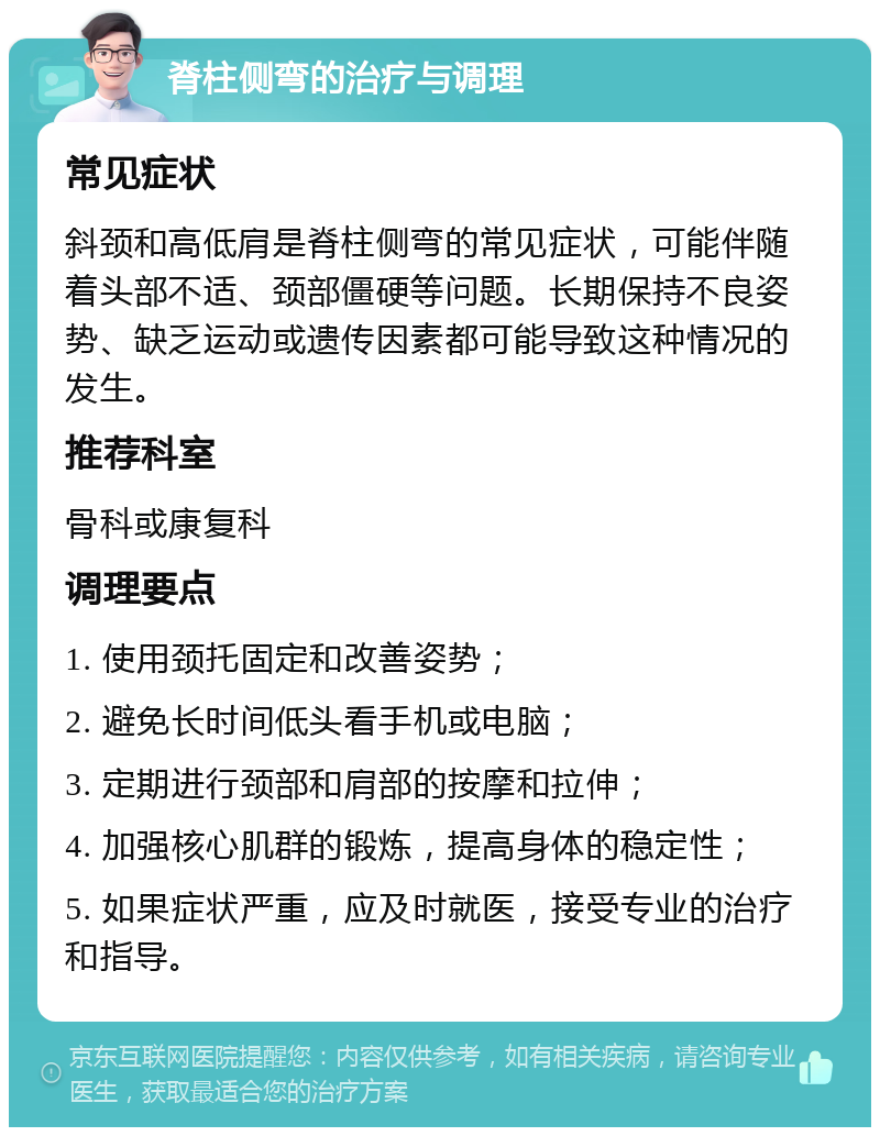 脊柱侧弯的治疗与调理 常见症状 斜颈和高低肩是脊柱侧弯的常见症状，可能伴随着头部不适、颈部僵硬等问题。长期保持不良姿势、缺乏运动或遗传因素都可能导致这种情况的发生。 推荐科室 骨科或康复科 调理要点 1. 使用颈托固定和改善姿势； 2. 避免长时间低头看手机或电脑； 3. 定期进行颈部和肩部的按摩和拉伸； 4. 加强核心肌群的锻炼，提高身体的稳定性； 5. 如果症状严重，应及时就医，接受专业的治疗和指导。