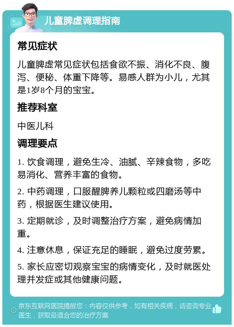 儿童脾虚调理指南 常见症状 儿童脾虚常见症状包括食欲不振、消化不良、腹泻、便秘、体重下降等。易感人群为小儿，尤其是1岁8个月的宝宝。 推荐科室 中医儿科 调理要点 1. 饮食调理，避免生冷、油腻、辛辣食物，多吃易消化、营养丰富的食物。 2. 中药调理，口服醒脾养儿颗粒或四磨汤等中药，根据医生建议使用。 3. 定期就诊，及时调整治疗方案，避免病情加重。 4. 注意休息，保证充足的睡眠，避免过度劳累。 5. 家长应密切观察宝宝的病情变化，及时就医处理并发症或其他健康问题。