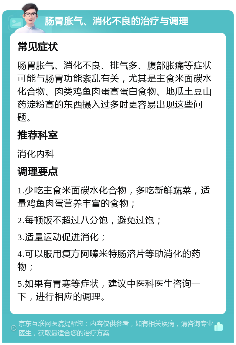 肠胃胀气、消化不良的治疗与调理 常见症状 肠胃胀气、消化不良、排气多、腹部胀痛等症状可能与肠胃功能紊乱有关，尤其是主食米面碳水化合物、肉类鸡鱼肉蛋高蛋白食物、地瓜土豆山药淀粉高的东西摄入过多时更容易出现这些问题。 推荐科室 消化内科 调理要点 1.少吃主食米面碳水化合物，多吃新鲜蔬菜，适量鸡鱼肉蛋营养丰富的食物； 2.每顿饭不超过八分饱，避免过饱； 3.适量运动促进消化； 4.可以服用复方阿嗪米特肠溶片等助消化的药物； 5.如果有胃寒等症状，建议中医科医生咨询一下，进行相应的调理。