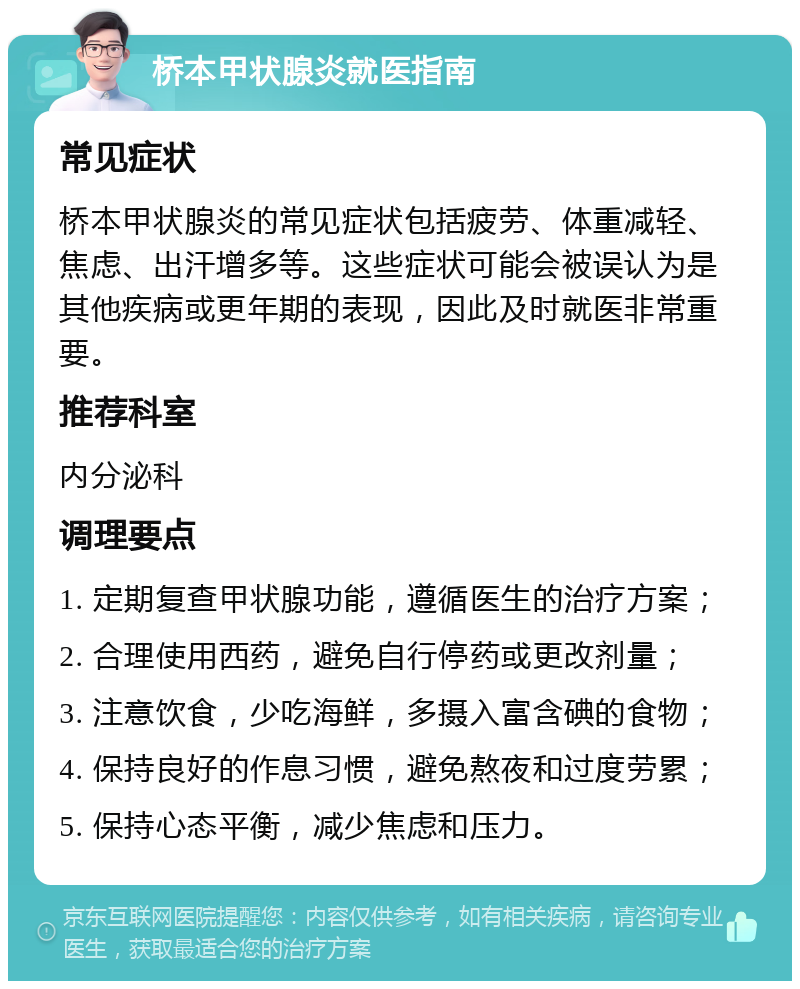 桥本甲状腺炎就医指南 常见症状 桥本甲状腺炎的常见症状包括疲劳、体重减轻、焦虑、出汗增多等。这些症状可能会被误认为是其他疾病或更年期的表现，因此及时就医非常重要。 推荐科室 内分泌科 调理要点 1. 定期复查甲状腺功能，遵循医生的治疗方案； 2. 合理使用西药，避免自行停药或更改剂量； 3. 注意饮食，少吃海鲜，多摄入富含碘的食物； 4. 保持良好的作息习惯，避免熬夜和过度劳累； 5. 保持心态平衡，减少焦虑和压力。