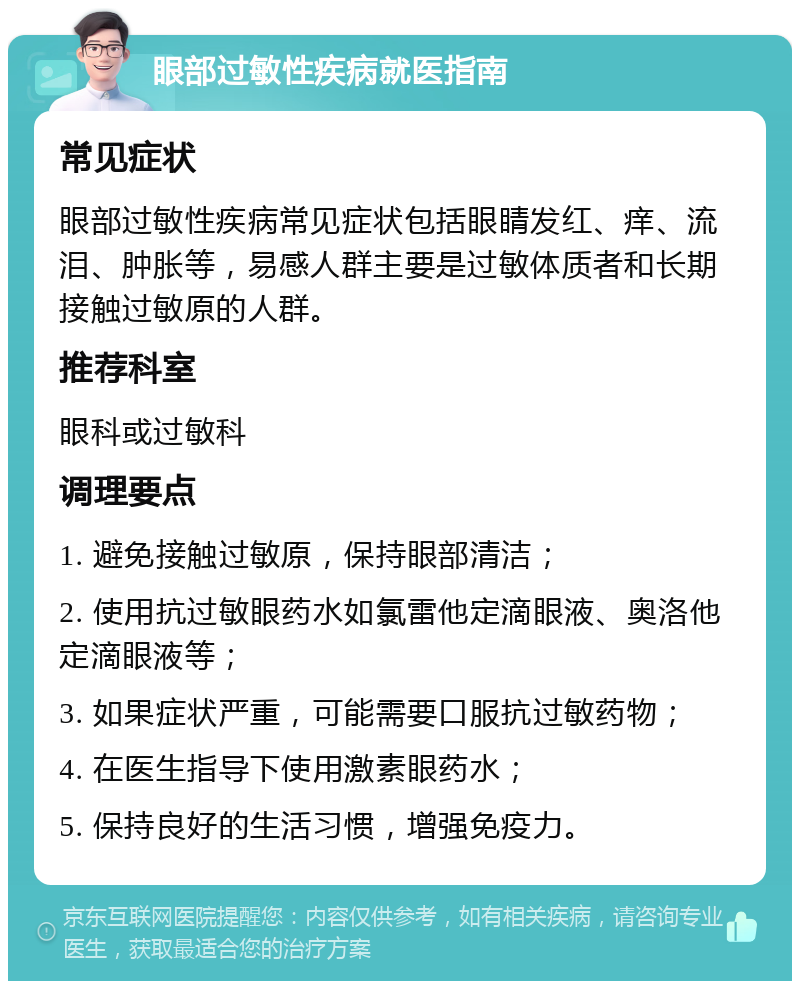 眼部过敏性疾病就医指南 常见症状 眼部过敏性疾病常见症状包括眼睛发红、痒、流泪、肿胀等，易感人群主要是过敏体质者和长期接触过敏原的人群。 推荐科室 眼科或过敏科 调理要点 1. 避免接触过敏原，保持眼部清洁； 2. 使用抗过敏眼药水如氯雷他定滴眼液、奥洛他定滴眼液等； 3. 如果症状严重，可能需要口服抗过敏药物； 4. 在医生指导下使用激素眼药水； 5. 保持良好的生活习惯，增强免疫力。