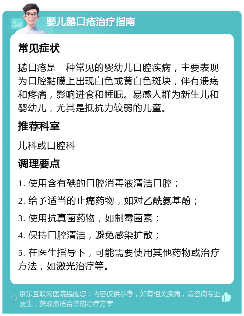 婴儿鹅口疮治疗指南 常见症状 鹅口疮是一种常见的婴幼儿口腔疾病，主要表现为口腔黏膜上出现白色或黄白色斑块，伴有溃疡和疼痛，影响进食和睡眠。易感人群为新生儿和婴幼儿，尤其是抵抗力较弱的儿童。 推荐科室 儿科或口腔科 调理要点 1. 使用含有碘的口腔消毒液清洁口腔； 2. 给予适当的止痛药物，如对乙酰氨基酚； 3. 使用抗真菌药物，如制霉菌素； 4. 保持口腔清洁，避免感染扩散； 5. 在医生指导下，可能需要使用其他药物或治疗方法，如激光治疗等。