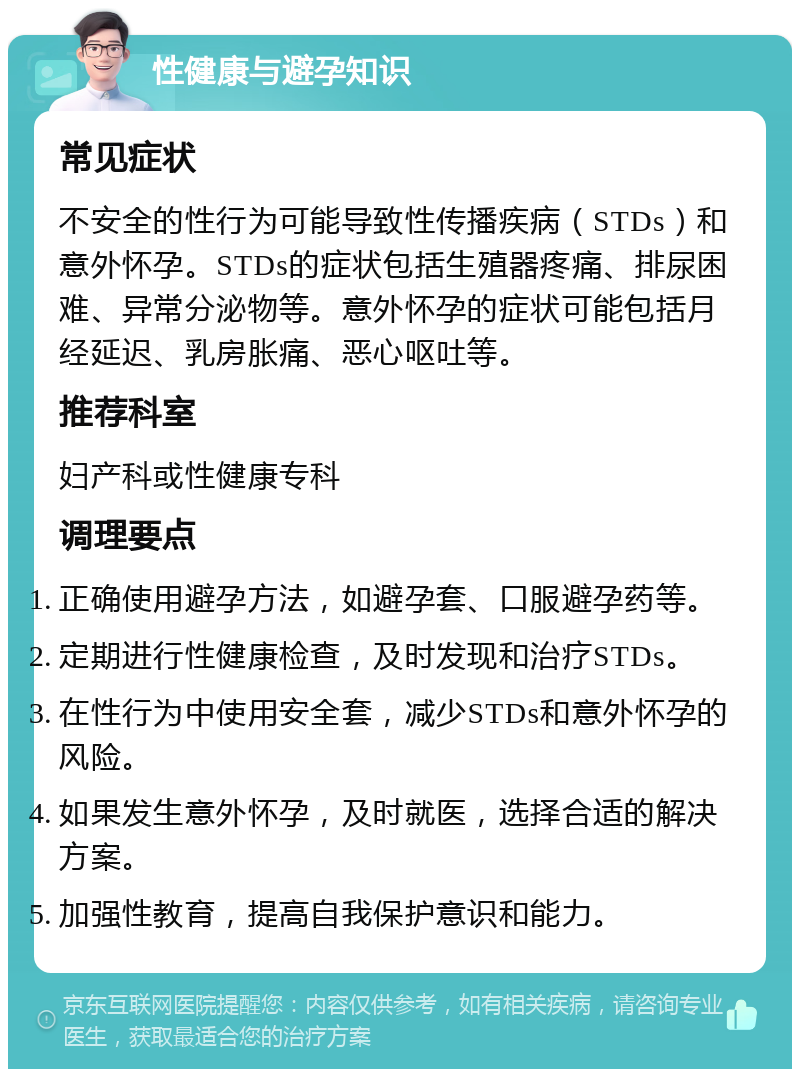 性健康与避孕知识 常见症状 不安全的性行为可能导致性传播疾病（STDs）和意外怀孕。STDs的症状包括生殖器疼痛、排尿困难、异常分泌物等。意外怀孕的症状可能包括月经延迟、乳房胀痛、恶心呕吐等。 推荐科室 妇产科或性健康专科 调理要点 正确使用避孕方法，如避孕套、口服避孕药等。 定期进行性健康检查，及时发现和治疗STDs。 在性行为中使用安全套，减少STDs和意外怀孕的风险。 如果发生意外怀孕，及时就医，选择合适的解决方案。 加强性教育，提高自我保护意识和能力。