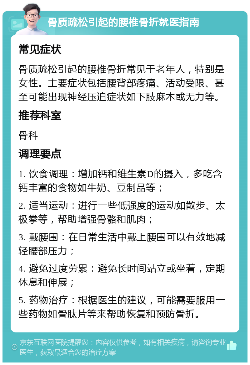 骨质疏松引起的腰椎骨折就医指南 常见症状 骨质疏松引起的腰椎骨折常见于老年人，特别是女性。主要症状包括腰背部疼痛、活动受限、甚至可能出现神经压迫症状如下肢麻木或无力等。 推荐科室 骨科 调理要点 1. 饮食调理：增加钙和维生素D的摄入，多吃含钙丰富的食物如牛奶、豆制品等； 2. 适当运动：进行一些低强度的运动如散步、太极拳等，帮助增强骨骼和肌肉； 3. 戴腰围：在日常生活中戴上腰围可以有效地减轻腰部压力； 4. 避免过度劳累：避免长时间站立或坐着，定期休息和伸展； 5. 药物治疗：根据医生的建议，可能需要服用一些药物如骨肽片等来帮助恢复和预防骨折。