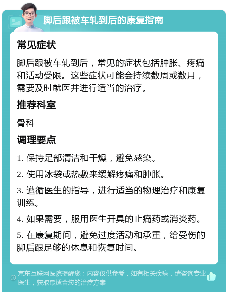 脚后跟被车轧到后的康复指南 常见症状 脚后跟被车轧到后，常见的症状包括肿胀、疼痛和活动受限。这些症状可能会持续数周或数月，需要及时就医并进行适当的治疗。 推荐科室 骨科 调理要点 1. 保持足部清洁和干燥，避免感染。 2. 使用冰袋或热敷来缓解疼痛和肿胀。 3. 遵循医生的指导，进行适当的物理治疗和康复训练。 4. 如果需要，服用医生开具的止痛药或消炎药。 5. 在康复期间，避免过度活动和承重，给受伤的脚后跟足够的休息和恢复时间。