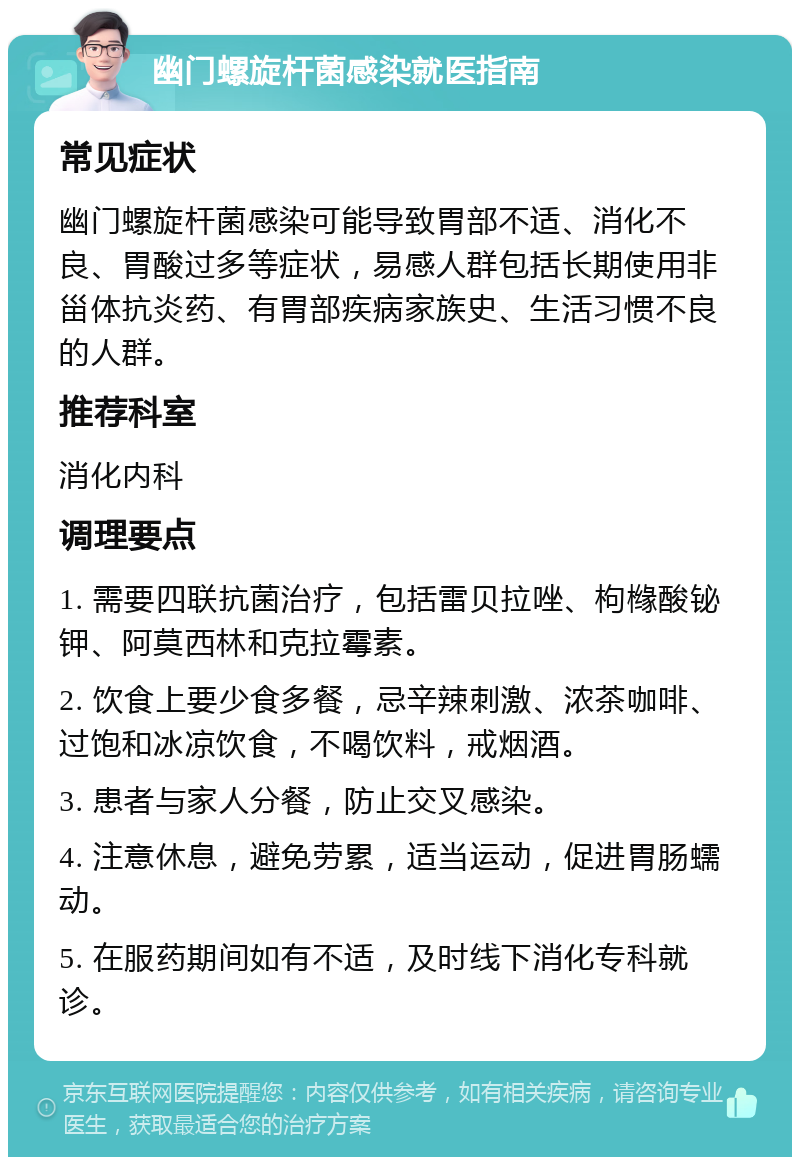 幽门螺旋杆菌感染就医指南 常见症状 幽门螺旋杆菌感染可能导致胃部不适、消化不良、胃酸过多等症状，易感人群包括长期使用非甾体抗炎药、有胃部疾病家族史、生活习惯不良的人群。 推荐科室 消化内科 调理要点 1. 需要四联抗菌治疗，包括雷贝拉唑、枸橼酸铋钾、阿莫西林和克拉霉素。 2. 饮食上要少食多餐，忌辛辣刺激、浓茶咖啡、过饱和冰凉饮食，不喝饮料，戒烟酒。 3. 患者与家人分餐，防止交叉感染。 4. 注意休息，避免劳累，适当运动，促进胃肠蠕动。 5. 在服药期间如有不适，及时线下消化专科就诊。