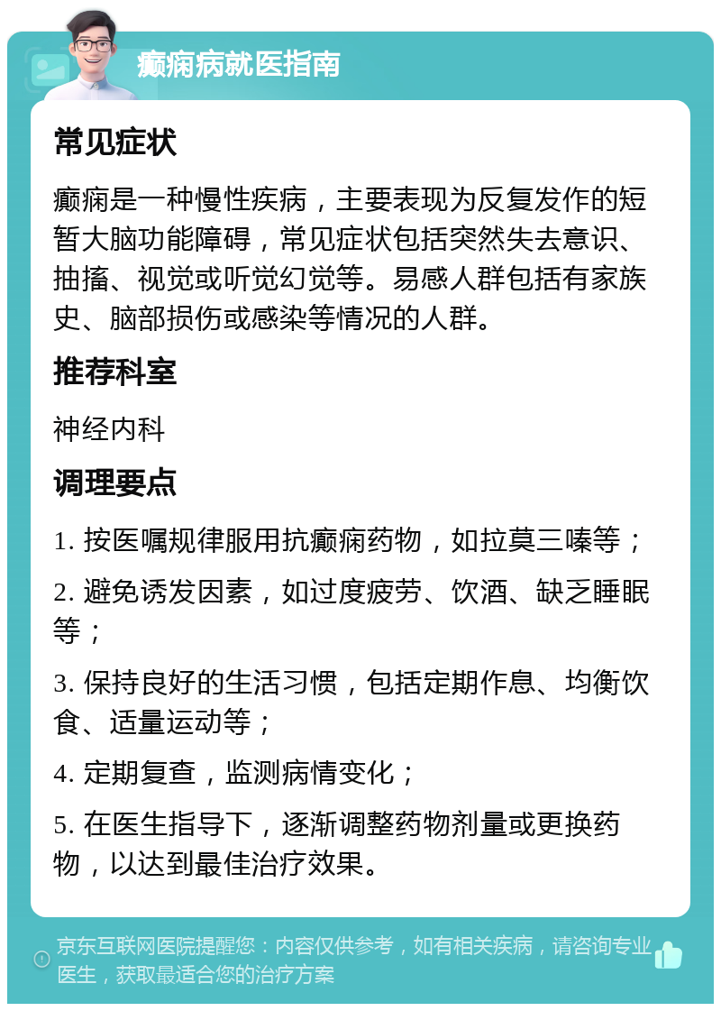 癫痫病就医指南 常见症状 癫痫是一种慢性疾病，主要表现为反复发作的短暂大脑功能障碍，常见症状包括突然失去意识、抽搐、视觉或听觉幻觉等。易感人群包括有家族史、脑部损伤或感染等情况的人群。 推荐科室 神经内科 调理要点 1. 按医嘱规律服用抗癫痫药物，如拉莫三嗪等； 2. 避免诱发因素，如过度疲劳、饮酒、缺乏睡眠等； 3. 保持良好的生活习惯，包括定期作息、均衡饮食、适量运动等； 4. 定期复查，监测病情变化； 5. 在医生指导下，逐渐调整药物剂量或更换药物，以达到最佳治疗效果。