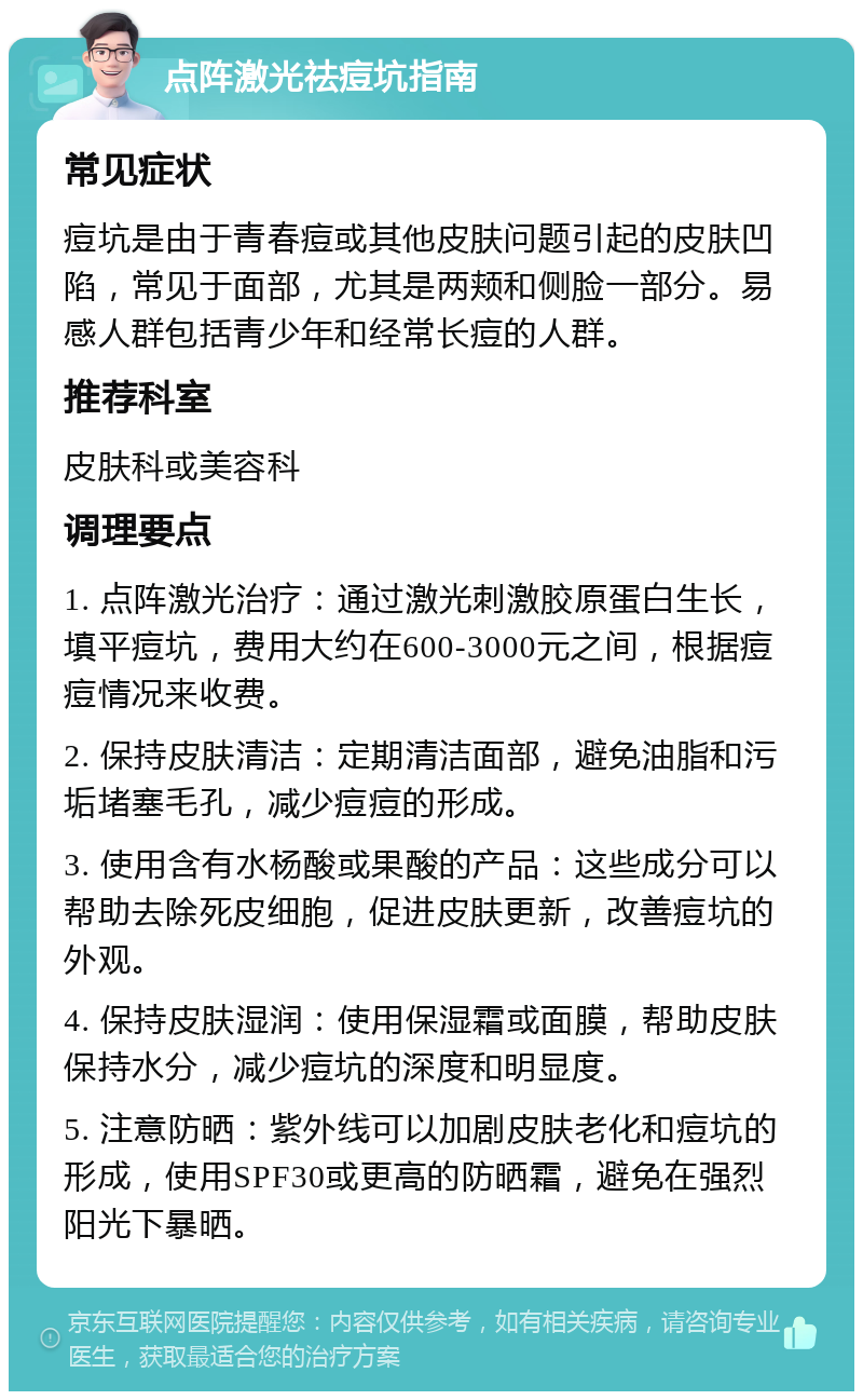 点阵激光祛痘坑指南 常见症状 痘坑是由于青春痘或其他皮肤问题引起的皮肤凹陷，常见于面部，尤其是两颊和侧脸一部分。易感人群包括青少年和经常长痘的人群。 推荐科室 皮肤科或美容科 调理要点 1. 点阵激光治疗：通过激光刺激胶原蛋白生长，填平痘坑，费用大约在600-3000元之间，根据痘痘情况来收费。 2. 保持皮肤清洁：定期清洁面部，避免油脂和污垢堵塞毛孔，减少痘痘的形成。 3. 使用含有水杨酸或果酸的产品：这些成分可以帮助去除死皮细胞，促进皮肤更新，改善痘坑的外观。 4. 保持皮肤湿润：使用保湿霜或面膜，帮助皮肤保持水分，减少痘坑的深度和明显度。 5. 注意防晒：紫外线可以加剧皮肤老化和痘坑的形成，使用SPF30或更高的防晒霜，避免在强烈阳光下暴晒。