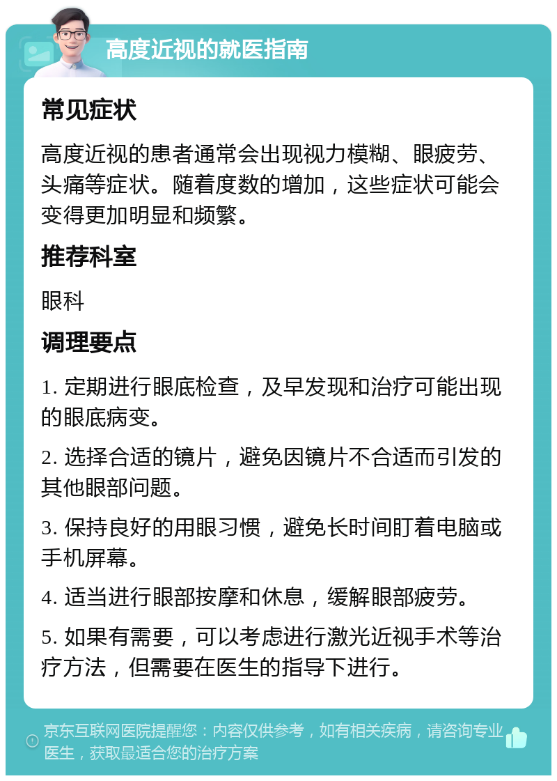 高度近视的就医指南 常见症状 高度近视的患者通常会出现视力模糊、眼疲劳、头痛等症状。随着度数的增加，这些症状可能会变得更加明显和频繁。 推荐科室 眼科 调理要点 1. 定期进行眼底检查，及早发现和治疗可能出现的眼底病变。 2. 选择合适的镜片，避免因镜片不合适而引发的其他眼部问题。 3. 保持良好的用眼习惯，避免长时间盯着电脑或手机屏幕。 4. 适当进行眼部按摩和休息，缓解眼部疲劳。 5. 如果有需要，可以考虑进行激光近视手术等治疗方法，但需要在医生的指导下进行。