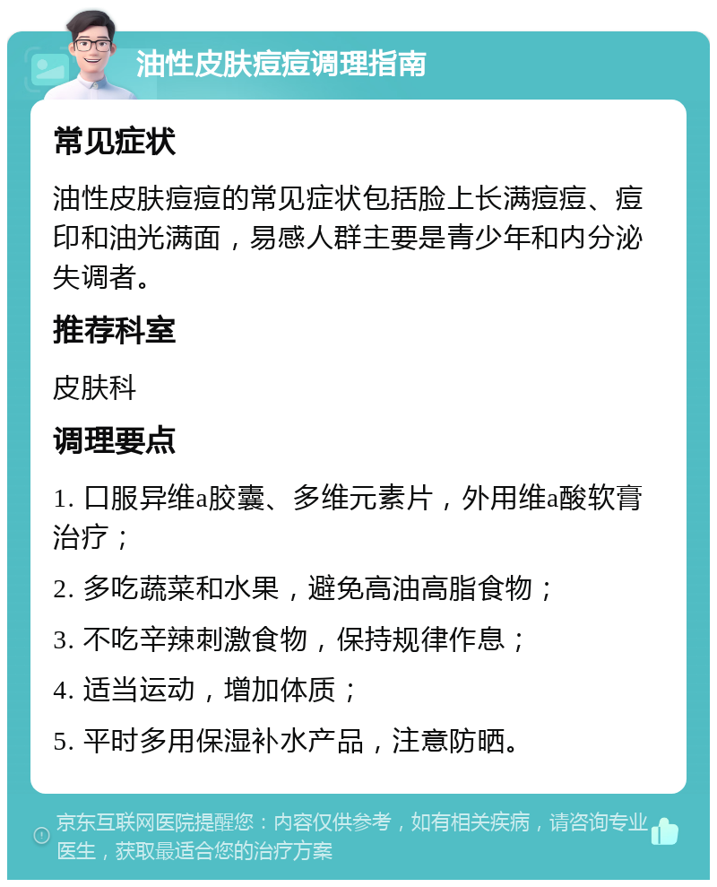 油性皮肤痘痘调理指南 常见症状 油性皮肤痘痘的常见症状包括脸上长满痘痘、痘印和油光满面，易感人群主要是青少年和内分泌失调者。 推荐科室 皮肤科 调理要点 1. 口服异维a胶囊、多维元素片，外用维a酸软膏治疗； 2. 多吃蔬菜和水果，避免高油高脂食物； 3. 不吃辛辣刺激食物，保持规律作息； 4. 适当运动，增加体质； 5. 平时多用保湿补水产品，注意防晒。