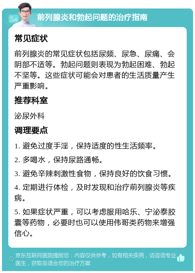 前列腺炎和勃起问题的治疗指南 常见症状 前列腺炎的常见症状包括尿频、尿急、尿痛、会阴部不适等。勃起问题则表现为勃起困难、勃起不坚等。这些症状可能会对患者的生活质量产生严重影响。 推荐科室 泌尿外科 调理要点 1. 避免过度手淫，保持适度的性生活频率。 2. 多喝水，保持尿路通畅。 3. 避免辛辣刺激性食物，保持良好的饮食习惯。 4. 定期进行体检，及时发现和治疗前列腺炎等疾病。 5. 如果症状严重，可以考虑服用哈乐、宁泌泰胶囊等药物，必要时也可以使用伟哥类药物来增强信心。