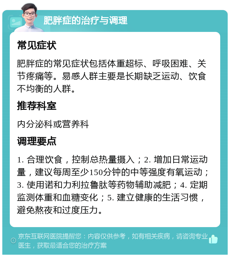 肥胖症的治疗与调理 常见症状 肥胖症的常见症状包括体重超标、呼吸困难、关节疼痛等。易感人群主要是长期缺乏运动、饮食不均衡的人群。 推荐科室 内分泌科或营养科 调理要点 1. 合理饮食，控制总热量摄入；2. 增加日常运动量，建议每周至少150分钟的中等强度有氧运动；3. 使用诺和力利拉鲁肽等药物辅助减肥；4. 定期监测体重和血糖变化；5. 建立健康的生活习惯，避免熬夜和过度压力。