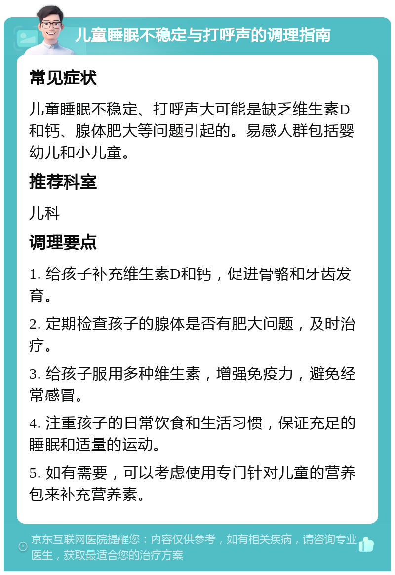 儿童睡眠不稳定与打呼声的调理指南 常见症状 儿童睡眠不稳定、打呼声大可能是缺乏维生素D和钙、腺体肥大等问题引起的。易感人群包括婴幼儿和小儿童。 推荐科室 儿科 调理要点 1. 给孩子补充维生素D和钙，促进骨骼和牙齿发育。 2. 定期检查孩子的腺体是否有肥大问题，及时治疗。 3. 给孩子服用多种维生素，增强免疫力，避免经常感冒。 4. 注重孩子的日常饮食和生活习惯，保证充足的睡眠和适量的运动。 5. 如有需要，可以考虑使用专门针对儿童的营养包来补充营养素。