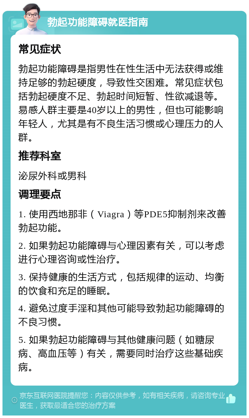 勃起功能障碍就医指南 常见症状 勃起功能障碍是指男性在性生活中无法获得或维持足够的勃起硬度，导致性交困难。常见症状包括勃起硬度不足、勃起时间短暂、性欲减退等。易感人群主要是40岁以上的男性，但也可能影响年轻人，尤其是有不良生活习惯或心理压力的人群。 推荐科室 泌尿外科或男科 调理要点 1. 使用西地那非（Viagra）等PDE5抑制剂来改善勃起功能。 2. 如果勃起功能障碍与心理因素有关，可以考虑进行心理咨询或性治疗。 3. 保持健康的生活方式，包括规律的运动、均衡的饮食和充足的睡眠。 4. 避免过度手淫和其他可能导致勃起功能障碍的不良习惯。 5. 如果勃起功能障碍与其他健康问题（如糖尿病、高血压等）有关，需要同时治疗这些基础疾病。