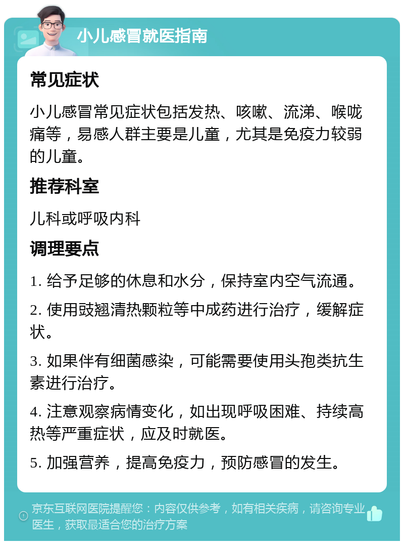 小儿感冒就医指南 常见症状 小儿感冒常见症状包括发热、咳嗽、流涕、喉咙痛等，易感人群主要是儿童，尤其是免疫力较弱的儿童。 推荐科室 儿科或呼吸内科 调理要点 1. 给予足够的休息和水分，保持室内空气流通。 2. 使用豉翘清热颗粒等中成药进行治疗，缓解症状。 3. 如果伴有细菌感染，可能需要使用头孢类抗生素进行治疗。 4. 注意观察病情变化，如出现呼吸困难、持续高热等严重症状，应及时就医。 5. 加强营养，提高免疫力，预防感冒的发生。