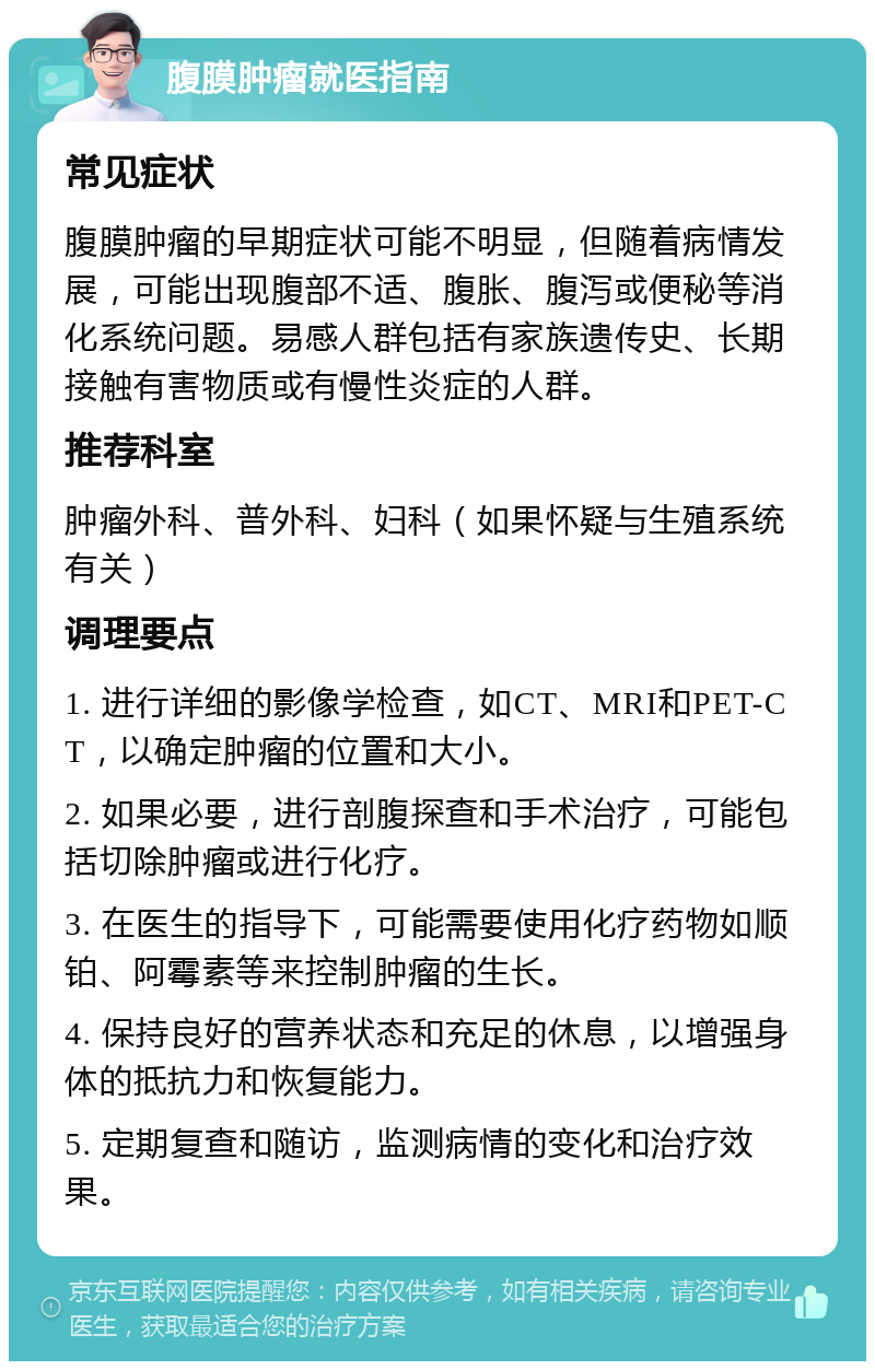 腹膜肿瘤就医指南 常见症状 腹膜肿瘤的早期症状可能不明显，但随着病情发展，可能出现腹部不适、腹胀、腹泻或便秘等消化系统问题。易感人群包括有家族遗传史、长期接触有害物质或有慢性炎症的人群。 推荐科室 肿瘤外科、普外科、妇科（如果怀疑与生殖系统有关） 调理要点 1. 进行详细的影像学检查，如CT、MRI和PET-CT，以确定肿瘤的位置和大小。 2. 如果必要，进行剖腹探查和手术治疗，可能包括切除肿瘤或进行化疗。 3. 在医生的指导下，可能需要使用化疗药物如顺铂、阿霉素等来控制肿瘤的生长。 4. 保持良好的营养状态和充足的休息，以增强身体的抵抗力和恢复能力。 5. 定期复查和随访，监测病情的变化和治疗效果。