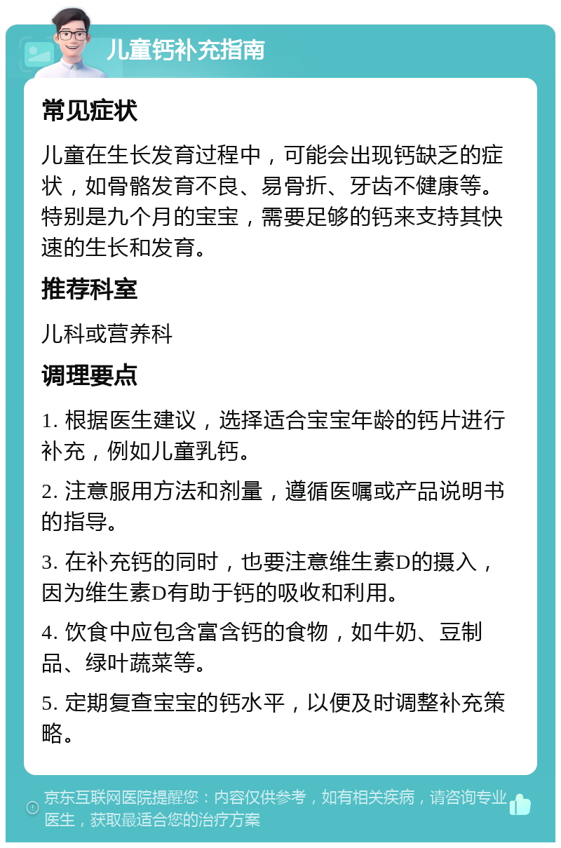 儿童钙补充指南 常见症状 儿童在生长发育过程中，可能会出现钙缺乏的症状，如骨骼发育不良、易骨折、牙齿不健康等。特别是九个月的宝宝，需要足够的钙来支持其快速的生长和发育。 推荐科室 儿科或营养科 调理要点 1. 根据医生建议，选择适合宝宝年龄的钙片进行补充，例如儿童乳钙。 2. 注意服用方法和剂量，遵循医嘱或产品说明书的指导。 3. 在补充钙的同时，也要注意维生素D的摄入，因为维生素D有助于钙的吸收和利用。 4. 饮食中应包含富含钙的食物，如牛奶、豆制品、绿叶蔬菜等。 5. 定期复查宝宝的钙水平，以便及时调整补充策略。