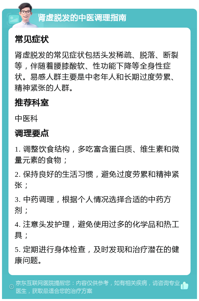 肾虚脱发的中医调理指南 常见症状 肾虚脱发的常见症状包括头发稀疏、脱落、断裂等，伴随着腰膝酸软、性功能下降等全身性症状。易感人群主要是中老年人和长期过度劳累、精神紧张的人群。 推荐科室 中医科 调理要点 1. 调整饮食结构，多吃富含蛋白质、维生素和微量元素的食物； 2. 保持良好的生活习惯，避免过度劳累和精神紧张； 3. 中药调理，根据个人情况选择合适的中药方剂； 4. 注意头发护理，避免使用过多的化学品和热工具； 5. 定期进行身体检查，及时发现和治疗潜在的健康问题。