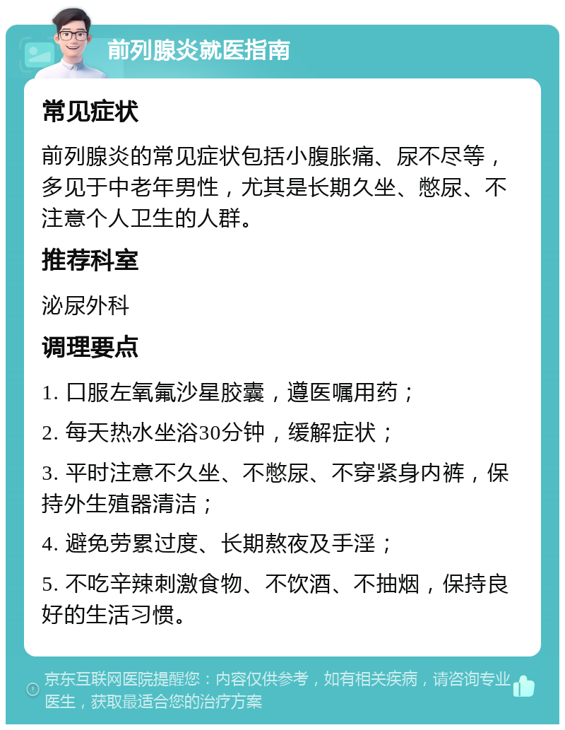 前列腺炎就医指南 常见症状 前列腺炎的常见症状包括小腹胀痛、尿不尽等，多见于中老年男性，尤其是长期久坐、憋尿、不注意个人卫生的人群。 推荐科室 泌尿外科 调理要点 1. 口服左氧氟沙星胶囊，遵医嘱用药； 2. 每天热水坐浴30分钟，缓解症状； 3. 平时注意不久坐、不憋尿、不穿紧身内裤，保持外生殖器清洁； 4. 避免劳累过度、长期熬夜及手淫； 5. 不吃辛辣刺激食物、不饮酒、不抽烟，保持良好的生活习惯。