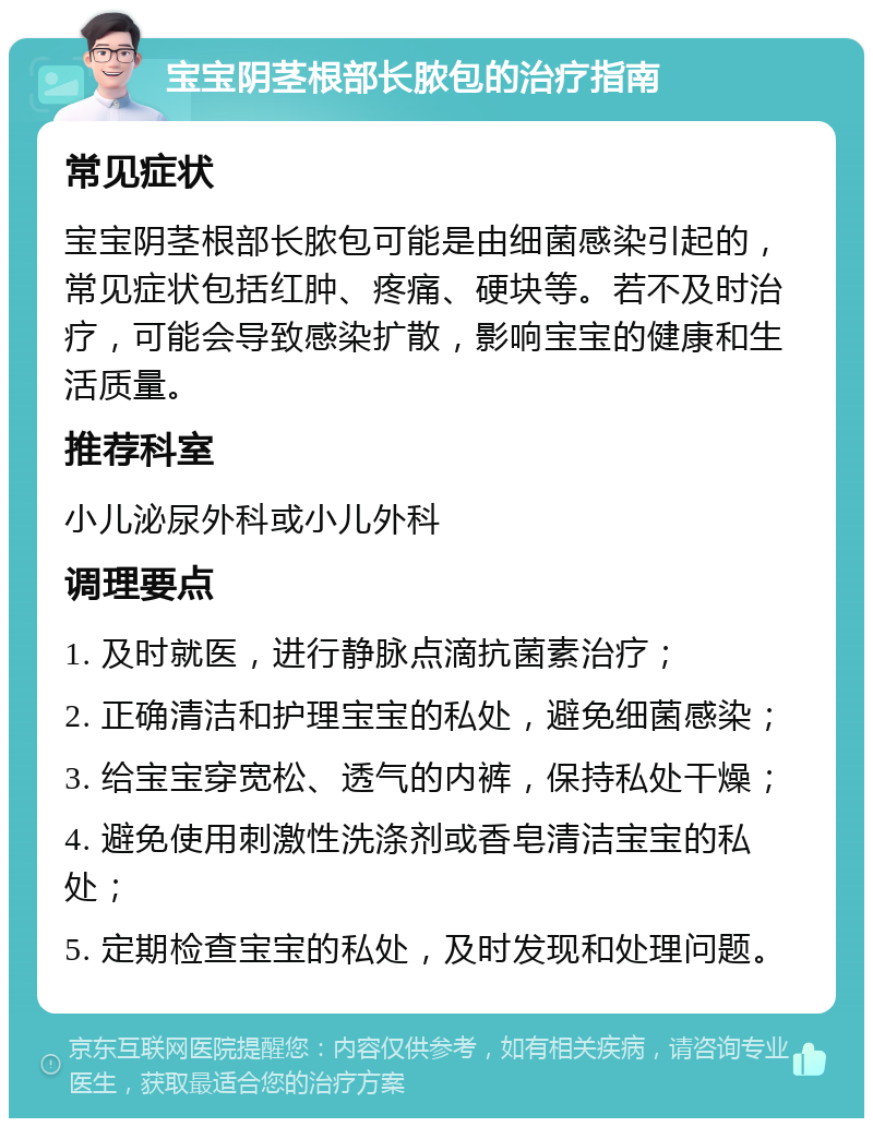 宝宝阴茎根部长脓包的治疗指南 常见症状 宝宝阴茎根部长脓包可能是由细菌感染引起的，常见症状包括红肿、疼痛、硬块等。若不及时治疗，可能会导致感染扩散，影响宝宝的健康和生活质量。 推荐科室 小儿泌尿外科或小儿外科 调理要点 1. 及时就医，进行静脉点滴抗菌素治疗； 2. 正确清洁和护理宝宝的私处，避免细菌感染； 3. 给宝宝穿宽松、透气的内裤，保持私处干燥； 4. 避免使用刺激性洗涤剂或香皂清洁宝宝的私处； 5. 定期检查宝宝的私处，及时发现和处理问题。