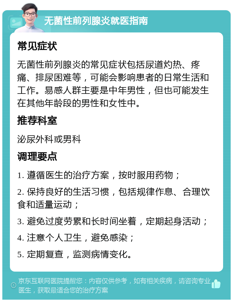 无菌性前列腺炎就医指南 常见症状 无菌性前列腺炎的常见症状包括尿道灼热、疼痛、排尿困难等，可能会影响患者的日常生活和工作。易感人群主要是中年男性，但也可能发生在其他年龄段的男性和女性中。 推荐科室 泌尿外科或男科 调理要点 1. 遵循医生的治疗方案，按时服用药物； 2. 保持良好的生活习惯，包括规律作息、合理饮食和适量运动； 3. 避免过度劳累和长时间坐着，定期起身活动； 4. 注意个人卫生，避免感染； 5. 定期复查，监测病情变化。