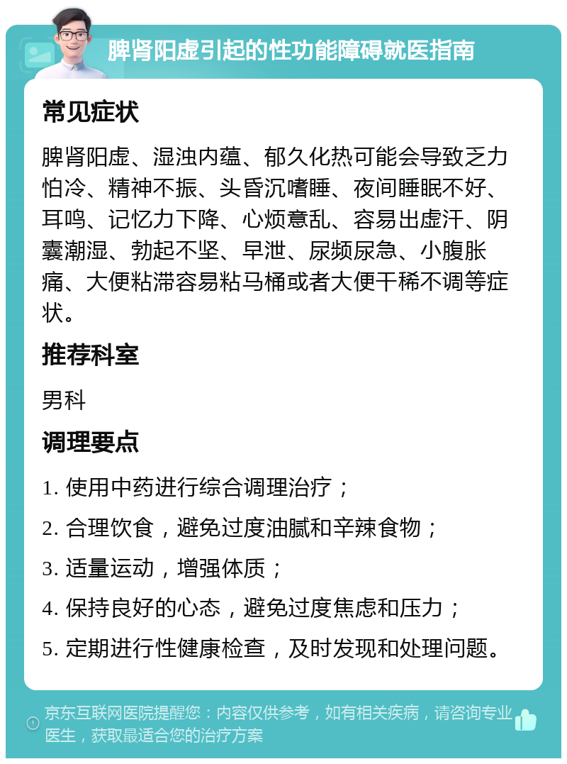 脾肾阳虚引起的性功能障碍就医指南 常见症状 脾肾阳虚、湿浊内蕴、郁久化热可能会导致乏力怕冷、精神不振、头昏沉嗜睡、夜间睡眠不好、耳鸣、记忆力下降、心烦意乱、容易出虚汗、阴囊潮湿、勃起不坚、早泄、尿频尿急、小腹胀痛、大便粘滞容易粘马桶或者大便干稀不调等症状。 推荐科室 男科 调理要点 1. 使用中药进行综合调理治疗； 2. 合理饮食，避免过度油腻和辛辣食物； 3. 适量运动，增强体质； 4. 保持良好的心态，避免过度焦虑和压力； 5. 定期进行性健康检查，及时发现和处理问题。