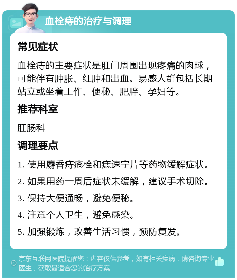 血栓痔的治疗与调理 常见症状 血栓痔的主要症状是肛门周围出现疼痛的肉球，可能伴有肿胀、红肿和出血。易感人群包括长期站立或坐着工作、便秘、肥胖、孕妇等。 推荐科室 肛肠科 调理要点 1. 使用麝香痔疮栓和痣速宁片等药物缓解症状。 2. 如果用药一周后症状未缓解，建议手术切除。 3. 保持大便通畅，避免便秘。 4. 注意个人卫生，避免感染。 5. 加强锻炼，改善生活习惯，预防复发。