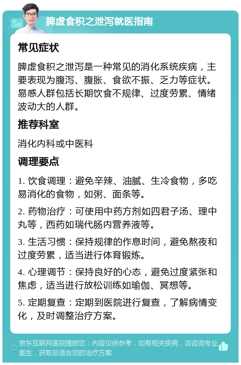 脾虚食积之泄泻就医指南 常见症状 脾虚食积之泄泻是一种常见的消化系统疾病，主要表现为腹泻、腹胀、食欲不振、乏力等症状。易感人群包括长期饮食不规律、过度劳累、情绪波动大的人群。 推荐科室 消化内科或中医科 调理要点 1. 饮食调理：避免辛辣、油腻、生冷食物，多吃易消化的食物，如粥、面条等。 2. 药物治疗：可使用中药方剂如四君子汤、理中丸等，西药如瑞代肠内营养液等。 3. 生活习惯：保持规律的作息时间，避免熬夜和过度劳累，适当进行体育锻炼。 4. 心理调节：保持良好的心态，避免过度紧张和焦虑，适当进行放松训练如瑜伽、冥想等。 5. 定期复查：定期到医院进行复查，了解病情变化，及时调整治疗方案。