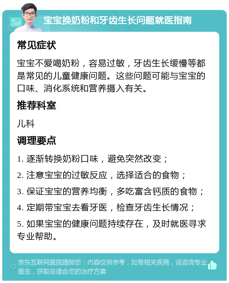 宝宝换奶粉和牙齿生长问题就医指南 常见症状 宝宝不爱喝奶粉，容易过敏，牙齿生长缓慢等都是常见的儿童健康问题。这些问题可能与宝宝的口味、消化系统和营养摄入有关。 推荐科室 儿科 调理要点 1. 逐渐转换奶粉口味，避免突然改变； 2. 注意宝宝的过敏反应，选择适合的食物； 3. 保证宝宝的营养均衡，多吃富含钙质的食物； 4. 定期带宝宝去看牙医，检查牙齿生长情况； 5. 如果宝宝的健康问题持续存在，及时就医寻求专业帮助。