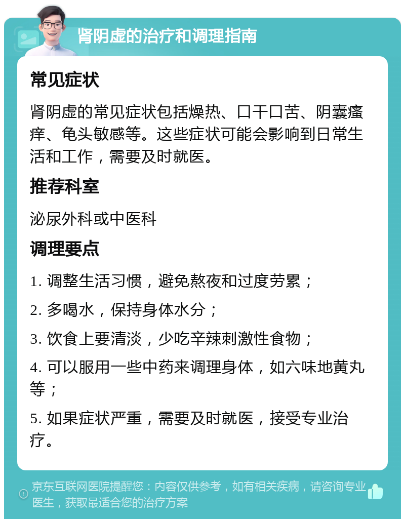 肾阴虚的治疗和调理指南 常见症状 肾阴虚的常见症状包括燥热、口干口苦、阴囊瘙痒、龟头敏感等。这些症状可能会影响到日常生活和工作，需要及时就医。 推荐科室 泌尿外科或中医科 调理要点 1. 调整生活习惯，避免熬夜和过度劳累； 2. 多喝水，保持身体水分； 3. 饮食上要清淡，少吃辛辣刺激性食物； 4. 可以服用一些中药来调理身体，如六味地黄丸等； 5. 如果症状严重，需要及时就医，接受专业治疗。