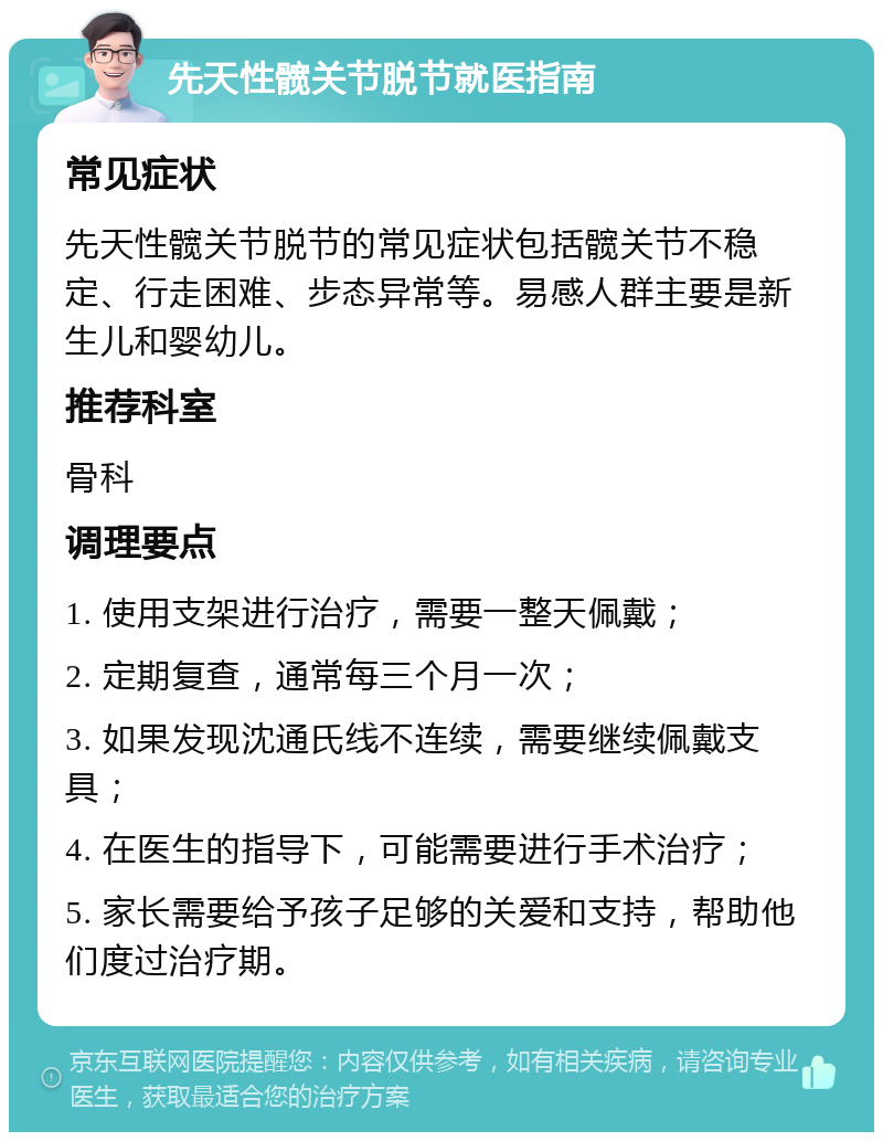 先天性髋关节脱节就医指南 常见症状 先天性髋关节脱节的常见症状包括髋关节不稳定、行走困难、步态异常等。易感人群主要是新生儿和婴幼儿。 推荐科室 骨科 调理要点 1. 使用支架进行治疗，需要一整天佩戴； 2. 定期复查，通常每三个月一次； 3. 如果发现沈通氏线不连续，需要继续佩戴支具； 4. 在医生的指导下，可能需要进行手术治疗； 5. 家长需要给予孩子足够的关爱和支持，帮助他们度过治疗期。