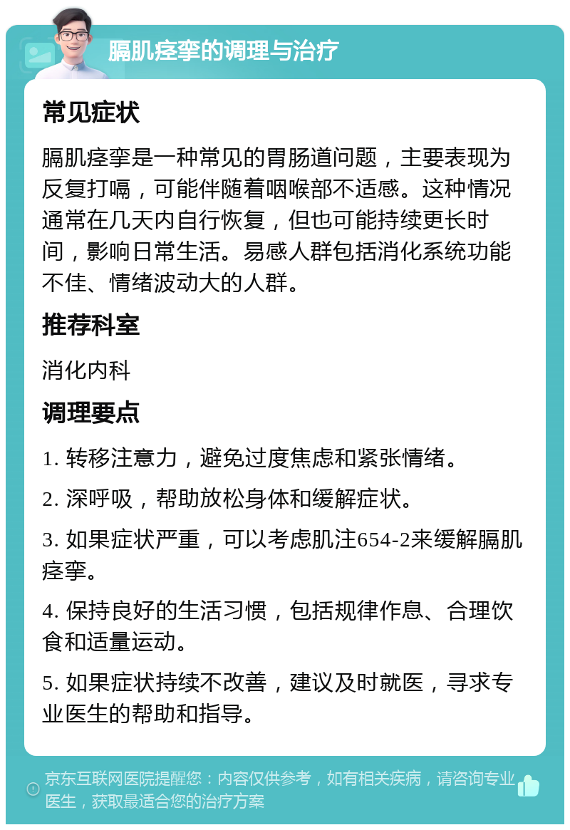 膈肌痉挛的调理与治疗 常见症状 膈肌痉挛是一种常见的胃肠道问题，主要表现为反复打嗝，可能伴随着咽喉部不适感。这种情况通常在几天内自行恢复，但也可能持续更长时间，影响日常生活。易感人群包括消化系统功能不佳、情绪波动大的人群。 推荐科室 消化内科 调理要点 1. 转移注意力，避免过度焦虑和紧张情绪。 2. 深呼吸，帮助放松身体和缓解症状。 3. 如果症状严重，可以考虑肌注654-2来缓解膈肌痉挛。 4. 保持良好的生活习惯，包括规律作息、合理饮食和适量运动。 5. 如果症状持续不改善，建议及时就医，寻求专业医生的帮助和指导。