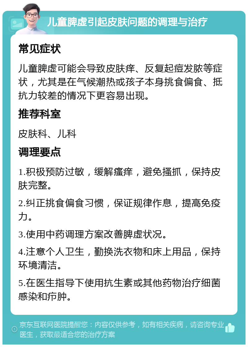 儿童脾虚引起皮肤问题的调理与治疗 常见症状 儿童脾虚可能会导致皮肤痒、反复起痘发脓等症状，尤其是在气候潮热或孩子本身挑食偏食、抵抗力较差的情况下更容易出现。 推荐科室 皮肤科、儿科 调理要点 1.积极预防过敏，缓解瘙痒，避免搔抓，保持皮肤完整。 2.纠正挑食偏食习惯，保证规律作息，提高免疫力。 3.使用中药调理方案改善脾虚状况。 4.注意个人卫生，勤换洗衣物和床上用品，保持环境清洁。 5.在医生指导下使用抗生素或其他药物治疗细菌感染和疖肿。