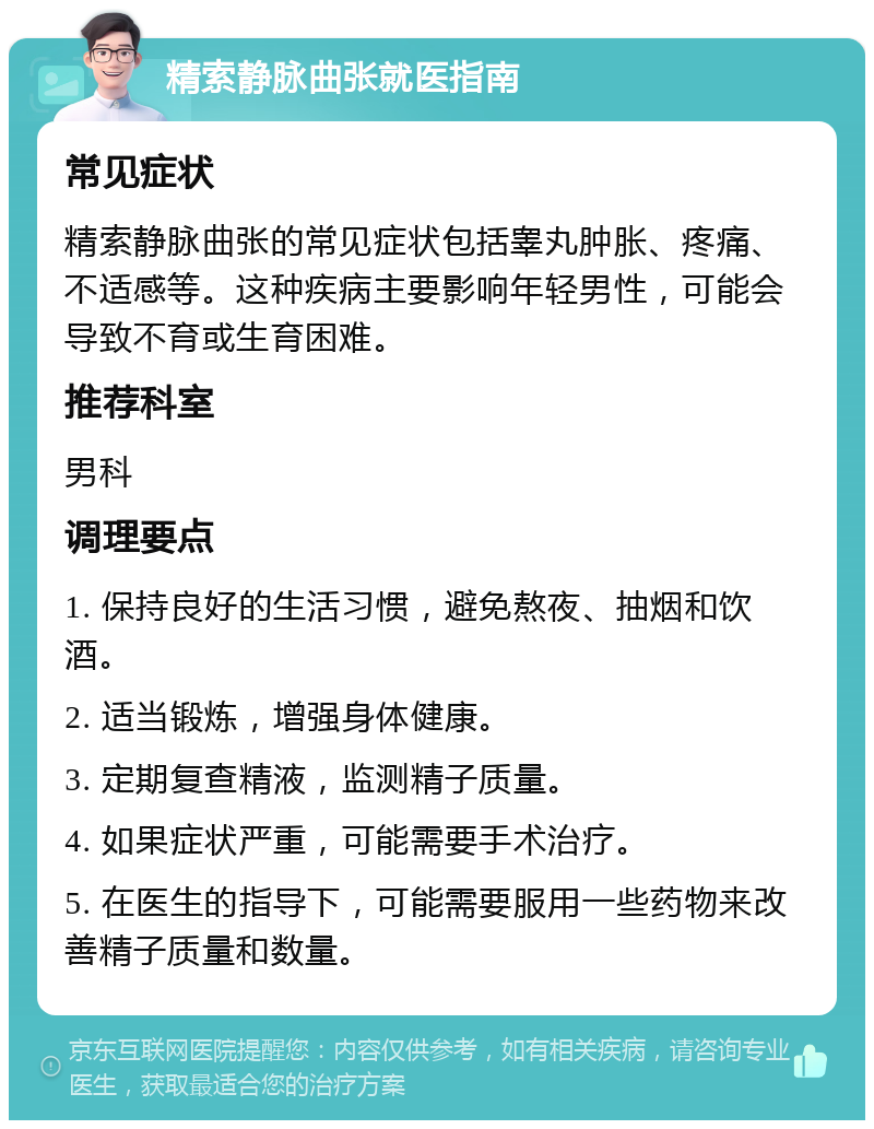 精索静脉曲张就医指南 常见症状 精索静脉曲张的常见症状包括睾丸肿胀、疼痛、不适感等。这种疾病主要影响年轻男性，可能会导致不育或生育困难。 推荐科室 男科 调理要点 1. 保持良好的生活习惯，避免熬夜、抽烟和饮酒。 2. 适当锻炼，增强身体健康。 3. 定期复查精液，监测精子质量。 4. 如果症状严重，可能需要手术治疗。 5. 在医生的指导下，可能需要服用一些药物来改善精子质量和数量。