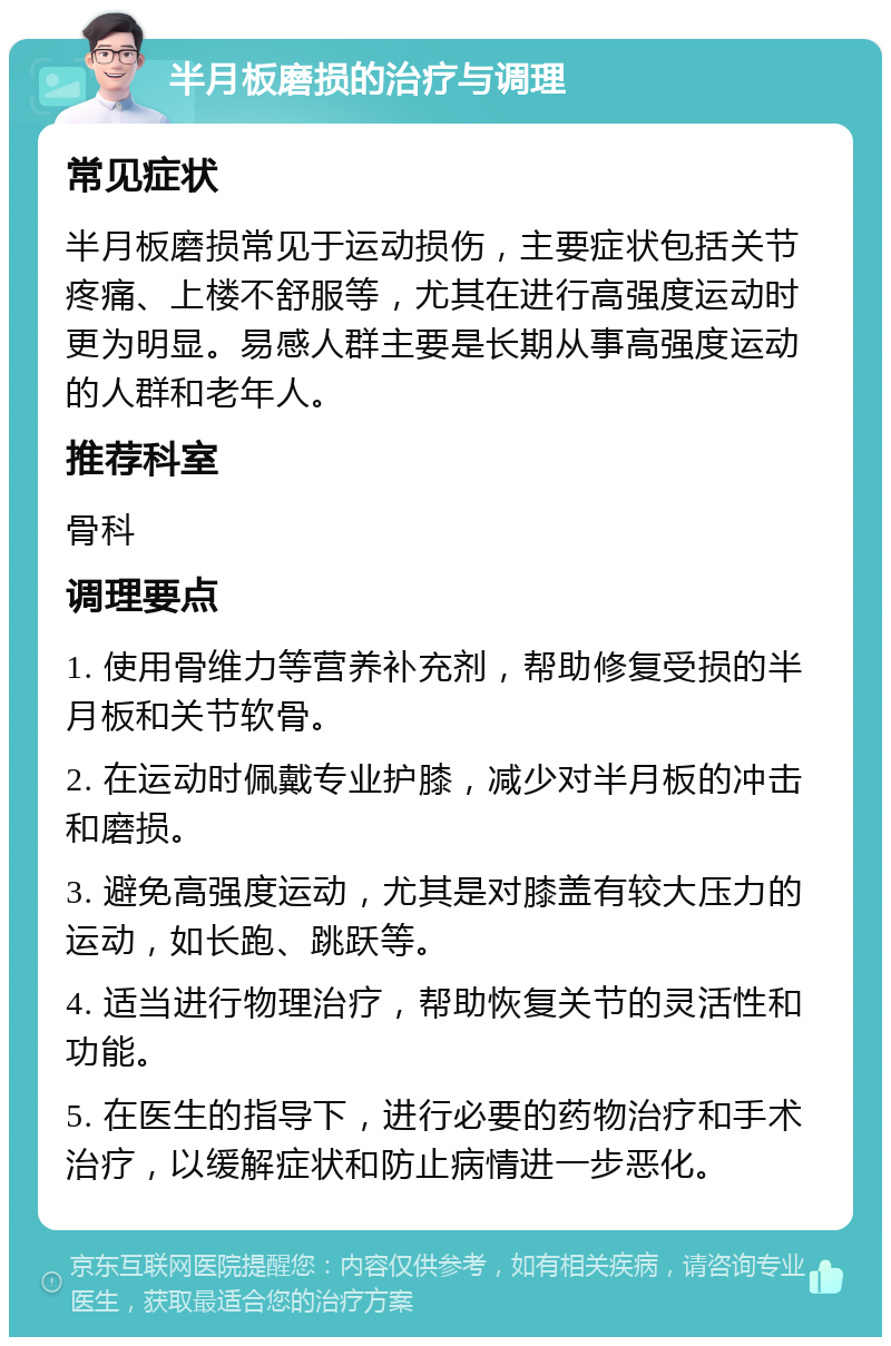 半月板磨损的治疗与调理 常见症状 半月板磨损常见于运动损伤，主要症状包括关节疼痛、上楼不舒服等，尤其在进行高强度运动时更为明显。易感人群主要是长期从事高强度运动的人群和老年人。 推荐科室 骨科 调理要点 1. 使用骨维力等营养补充剂，帮助修复受损的半月板和关节软骨。 2. 在运动时佩戴专业护膝，减少对半月板的冲击和磨损。 3. 避免高强度运动，尤其是对膝盖有较大压力的运动，如长跑、跳跃等。 4. 适当进行物理治疗，帮助恢复关节的灵活性和功能。 5. 在医生的指导下，进行必要的药物治疗和手术治疗，以缓解症状和防止病情进一步恶化。