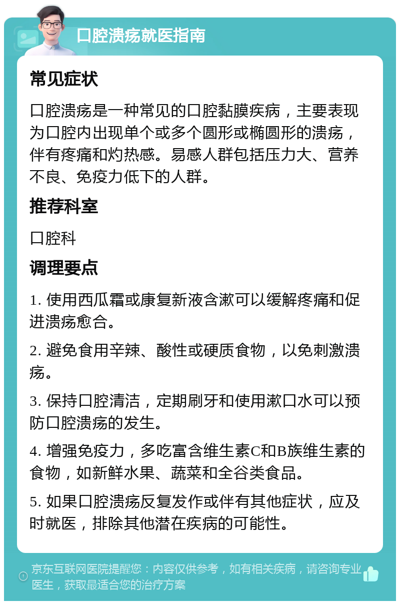 口腔溃疡就医指南 常见症状 口腔溃疡是一种常见的口腔黏膜疾病，主要表现为口腔内出现单个或多个圆形或椭圆形的溃疡，伴有疼痛和灼热感。易感人群包括压力大、营养不良、免疫力低下的人群。 推荐科室 口腔科 调理要点 1. 使用西瓜霜或康复新液含漱可以缓解疼痛和促进溃疡愈合。 2. 避免食用辛辣、酸性或硬质食物，以免刺激溃疡。 3. 保持口腔清洁，定期刷牙和使用漱口水可以预防口腔溃疡的发生。 4. 增强免疫力，多吃富含维生素C和B族维生素的食物，如新鲜水果、蔬菜和全谷类食品。 5. 如果口腔溃疡反复发作或伴有其他症状，应及时就医，排除其他潜在疾病的可能性。