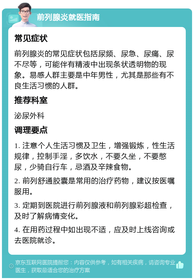 前列腺炎就医指南 常见症状 前列腺炎的常见症状包括尿频、尿急、尿痛、尿不尽等，可能伴有精液中出现条状透明物的现象。易感人群主要是中年男性，尤其是那些有不良生活习惯的人群。 推荐科室 泌尿外科 调理要点 1. 注意个人生活习惯及卫生，增强锻炼，性生活规律，控制手淫，多饮水，不要久坐，不要憋尿，少骑自行车，忌酒及辛辣食物。 2. 前列舒通胶囊是常用的治疗药物，建议按医嘱服用。 3. 定期到医院进行前列腺液和前列腺彩超检查，及时了解病情变化。 4. 在用药过程中如出现不适，应及时上线咨询或去医院就诊。