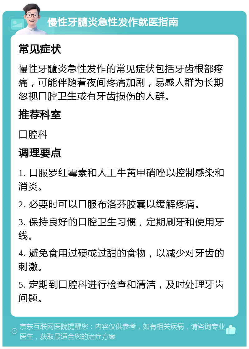 慢性牙髓炎急性发作就医指南 常见症状 慢性牙髓炎急性发作的常见症状包括牙齿根部疼痛，可能伴随着夜间疼痛加剧，易感人群为长期忽视口腔卫生或有牙齿损伤的人群。 推荐科室 口腔科 调理要点 1. 口服罗红霉素和人工牛黄甲硝唑以控制感染和消炎。 2. 必要时可以口服布洛芬胶囊以缓解疼痛。 3. 保持良好的口腔卫生习惯，定期刷牙和使用牙线。 4. 避免食用过硬或过甜的食物，以减少对牙齿的刺激。 5. 定期到口腔科进行检查和清洁，及时处理牙齿问题。